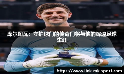 库尔图瓦：守护球门的传奇门将与他的辉煌足球生涯